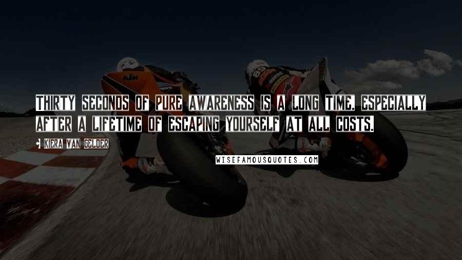 Kiera Van Gelder Quotes: Thirty seconds of pure awareness is a long time, especially after a lifetime of escaping yourself at all costs.