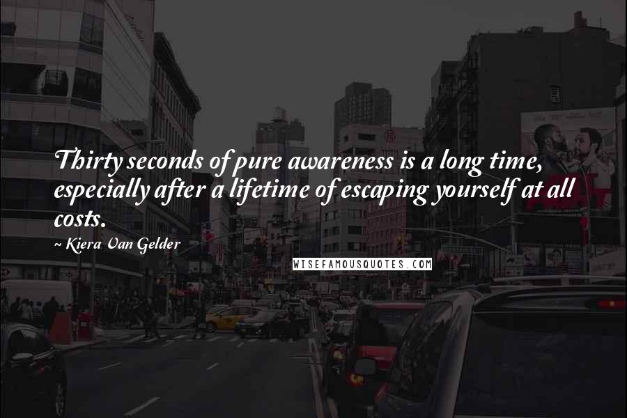 Kiera Van Gelder Quotes: Thirty seconds of pure awareness is a long time, especially after a lifetime of escaping yourself at all costs.