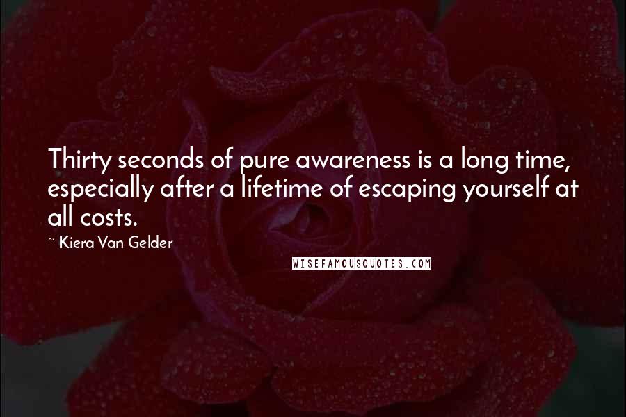 Kiera Van Gelder Quotes: Thirty seconds of pure awareness is a long time, especially after a lifetime of escaping yourself at all costs.