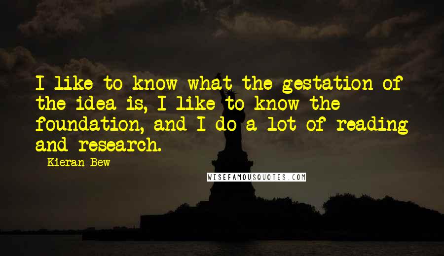 Kieran Bew Quotes: I like to know what the gestation of the idea is, I like to know the foundation, and I do a lot of reading and research.