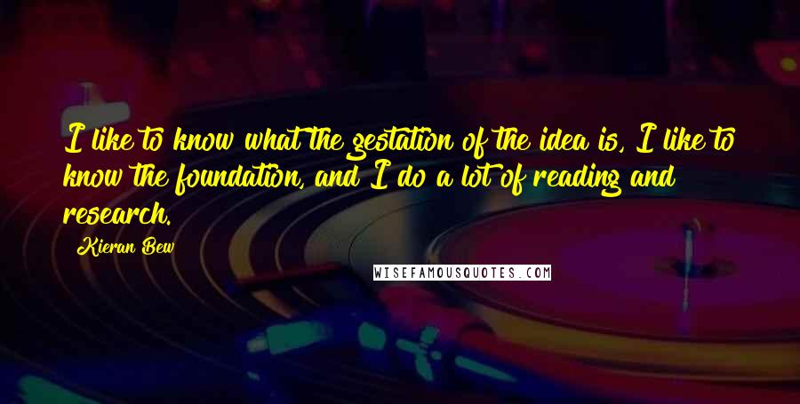 Kieran Bew Quotes: I like to know what the gestation of the idea is, I like to know the foundation, and I do a lot of reading and research.