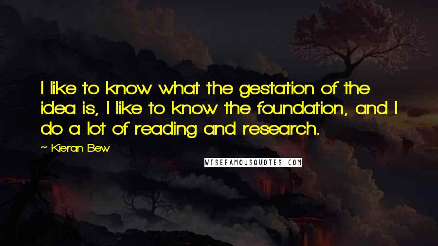 Kieran Bew Quotes: I like to know what the gestation of the idea is, I like to know the foundation, and I do a lot of reading and research.