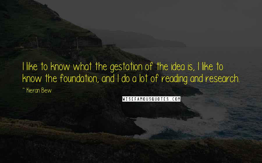 Kieran Bew Quotes: I like to know what the gestation of the idea is, I like to know the foundation, and I do a lot of reading and research.