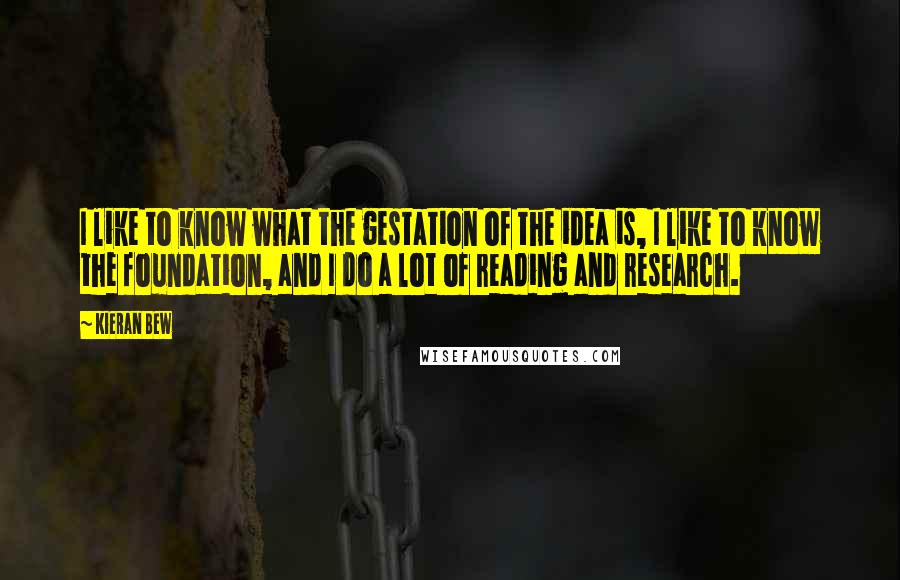 Kieran Bew Quotes: I like to know what the gestation of the idea is, I like to know the foundation, and I do a lot of reading and research.