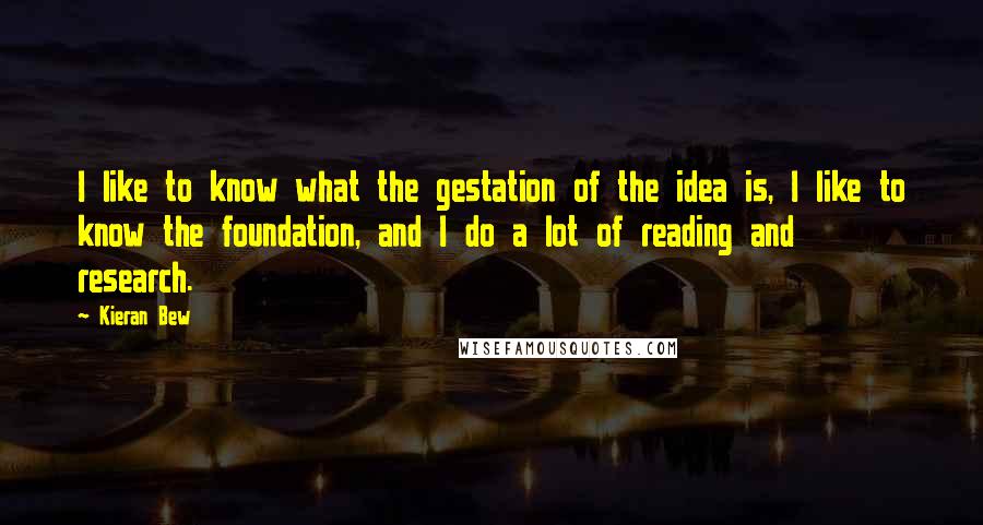 Kieran Bew Quotes: I like to know what the gestation of the idea is, I like to know the foundation, and I do a lot of reading and research.