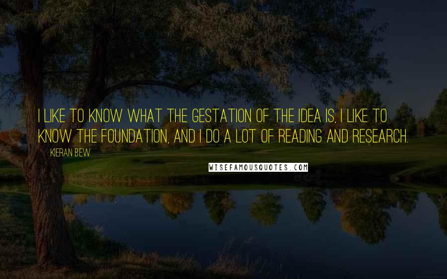 Kieran Bew Quotes: I like to know what the gestation of the idea is, I like to know the foundation, and I do a lot of reading and research.