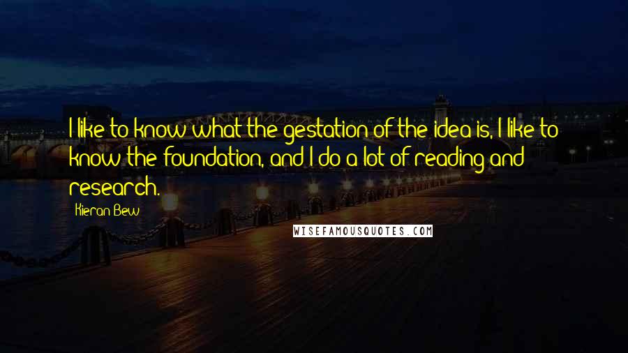 Kieran Bew Quotes: I like to know what the gestation of the idea is, I like to know the foundation, and I do a lot of reading and research.