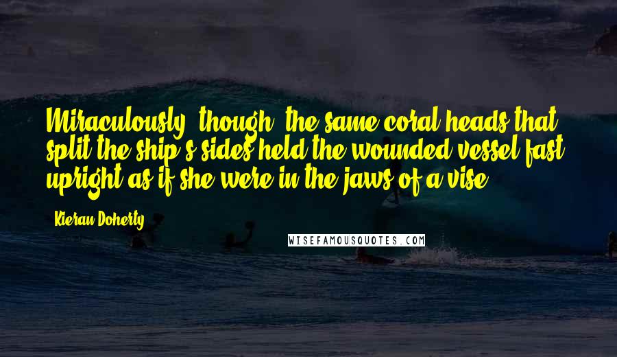Kieran Doherty Quotes: Miraculously, though, the same coral heads that split the ship's sides held the wounded vessel fast, upright as if she were in the jaws of a vise.