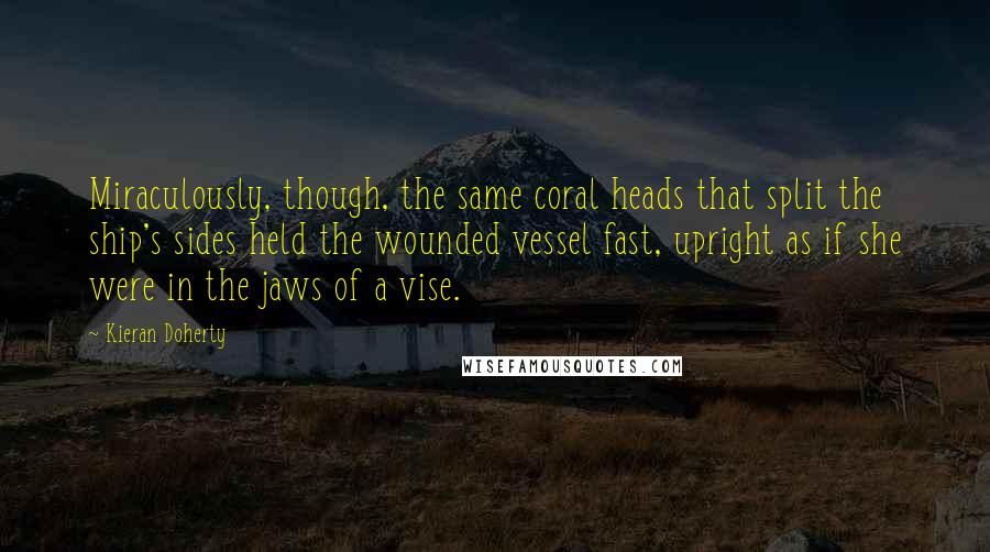 Kieran Doherty Quotes: Miraculously, though, the same coral heads that split the ship's sides held the wounded vessel fast, upright as if she were in the jaws of a vise.