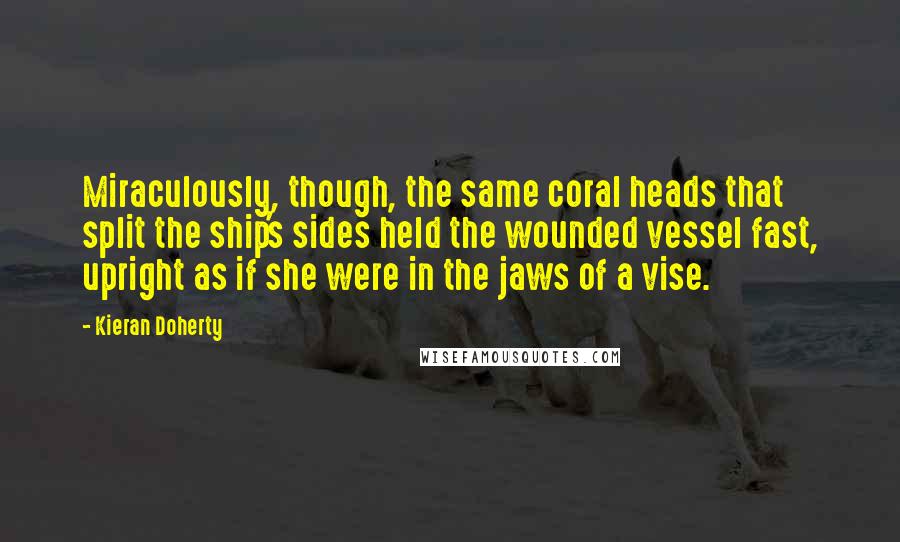 Kieran Doherty Quotes: Miraculously, though, the same coral heads that split the ship's sides held the wounded vessel fast, upright as if she were in the jaws of a vise.