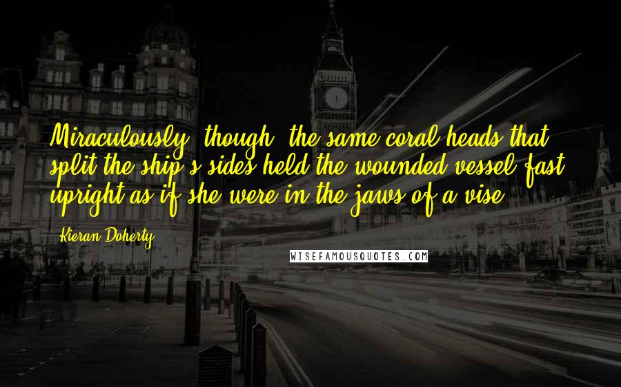 Kieran Doherty Quotes: Miraculously, though, the same coral heads that split the ship's sides held the wounded vessel fast, upright as if she were in the jaws of a vise.