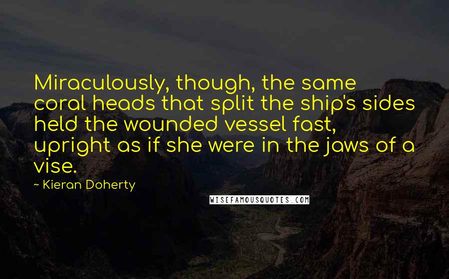 Kieran Doherty Quotes: Miraculously, though, the same coral heads that split the ship's sides held the wounded vessel fast, upright as if she were in the jaws of a vise.
