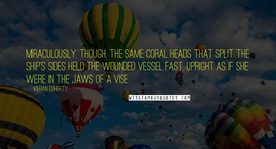 Kieran Doherty Quotes: Miraculously, though, the same coral heads that split the ship's sides held the wounded vessel fast, upright as if she were in the jaws of a vise.