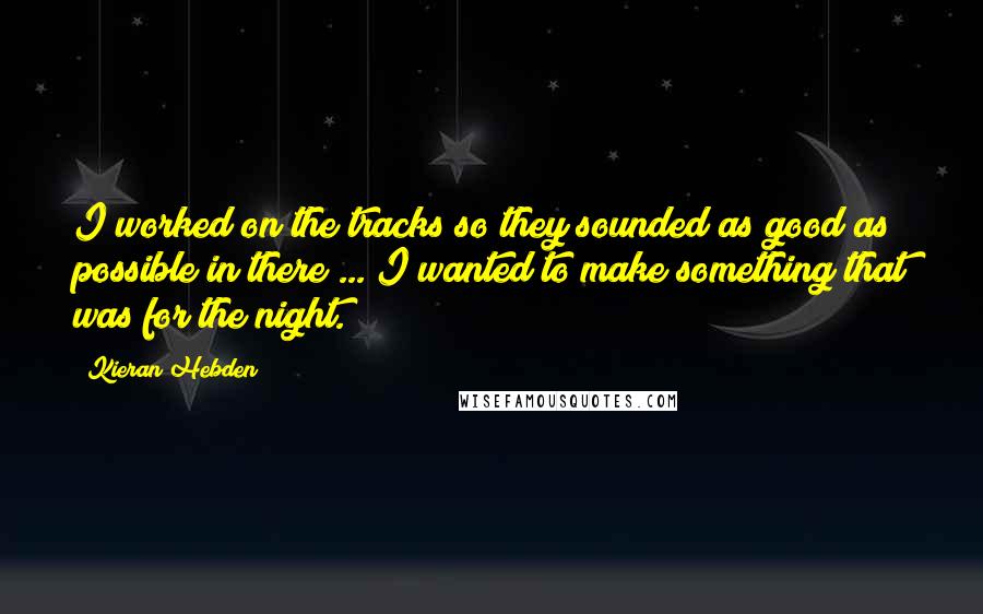 Kieran Hebden Quotes: I worked on the tracks so they sounded as good as possible in there ... I wanted to make something that was for the night.