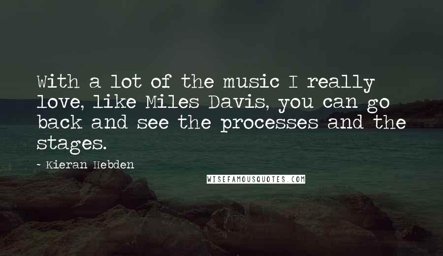 Kieran Hebden Quotes: With a lot of the music I really love, like Miles Davis, you can go back and see the processes and the stages.