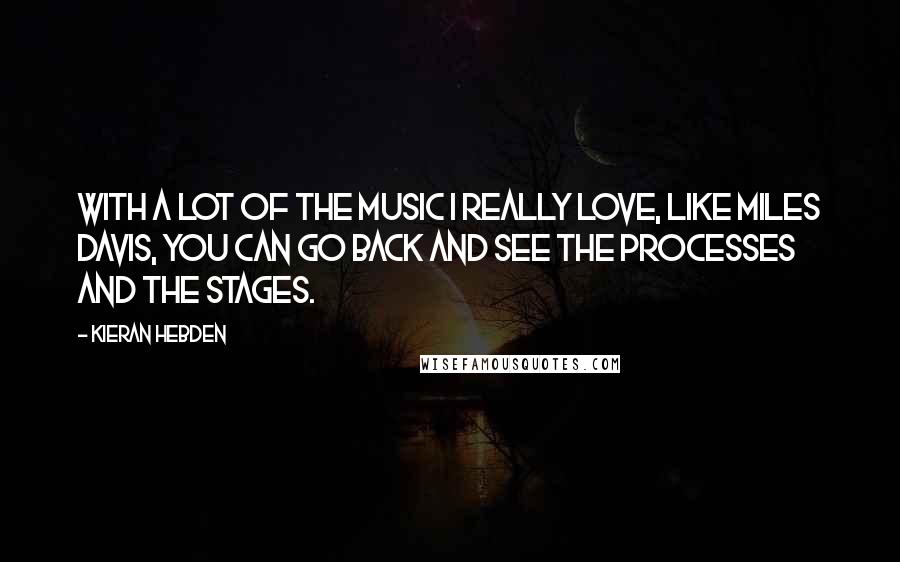 Kieran Hebden Quotes: With a lot of the music I really love, like Miles Davis, you can go back and see the processes and the stages.