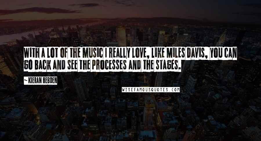 Kieran Hebden Quotes: With a lot of the music I really love, like Miles Davis, you can go back and see the processes and the stages.