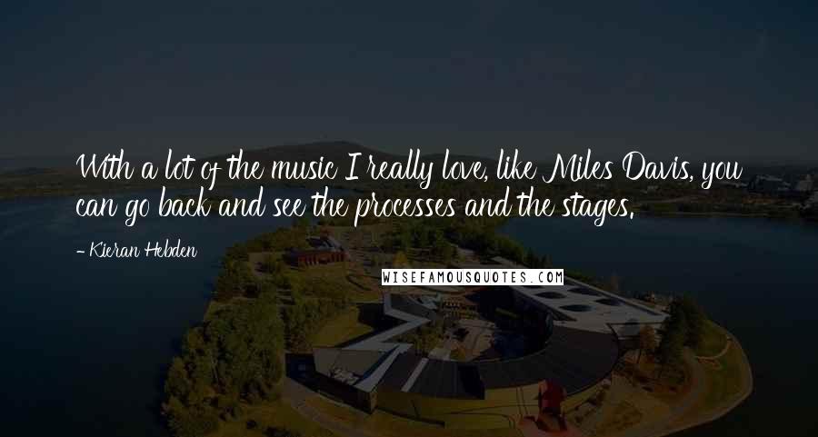 Kieran Hebden Quotes: With a lot of the music I really love, like Miles Davis, you can go back and see the processes and the stages.