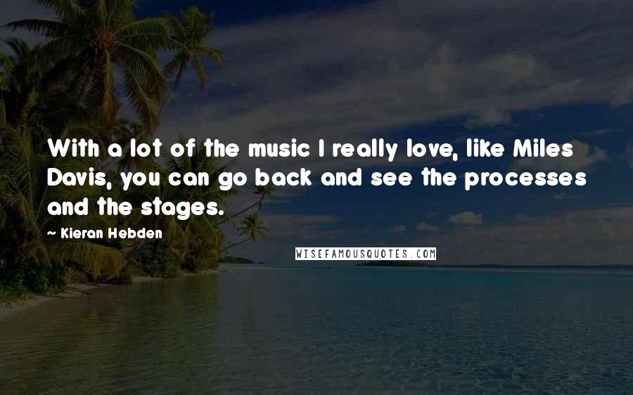 Kieran Hebden Quotes: With a lot of the music I really love, like Miles Davis, you can go back and see the processes and the stages.