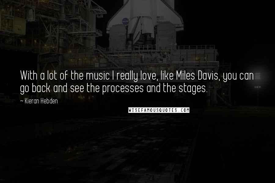 Kieran Hebden Quotes: With a lot of the music I really love, like Miles Davis, you can go back and see the processes and the stages.