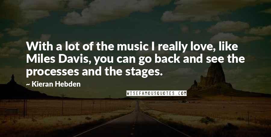 Kieran Hebden Quotes: With a lot of the music I really love, like Miles Davis, you can go back and see the processes and the stages.