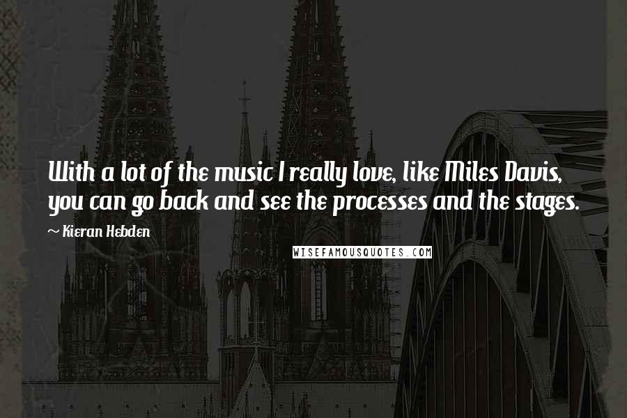 Kieran Hebden Quotes: With a lot of the music I really love, like Miles Davis, you can go back and see the processes and the stages.