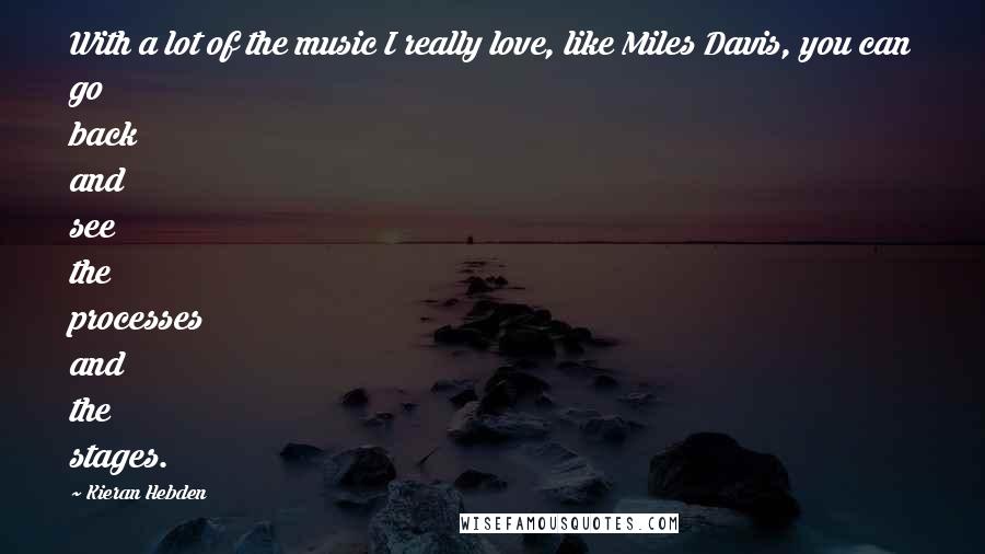 Kieran Hebden Quotes: With a lot of the music I really love, like Miles Davis, you can go back and see the processes and the stages.