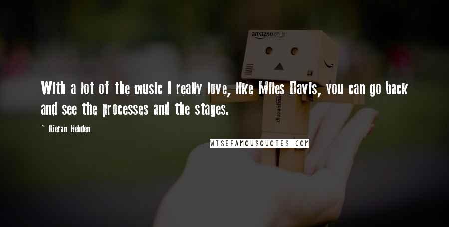 Kieran Hebden Quotes: With a lot of the music I really love, like Miles Davis, you can go back and see the processes and the stages.