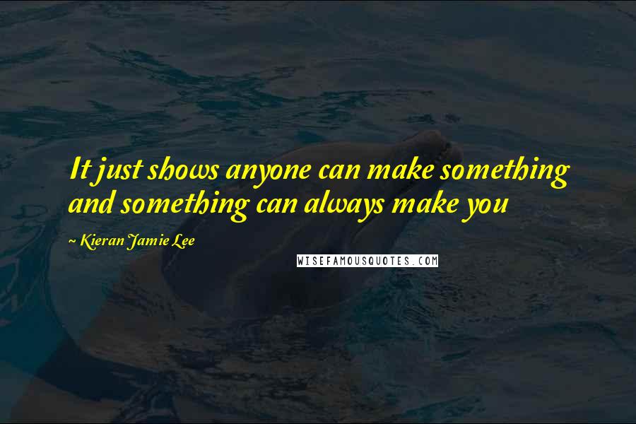 Kieran Jamie Lee Quotes: It just shows anyone can make something and something can always make you