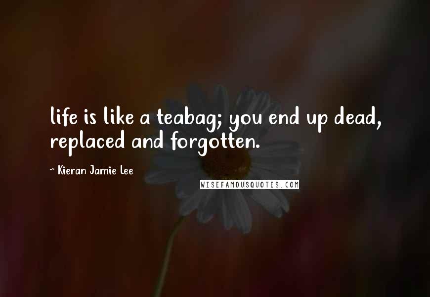 Kieran Jamie Lee Quotes: life is like a teabag; you end up dead, replaced and forgotten.