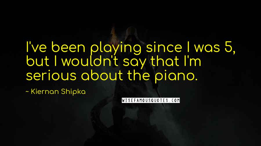 Kiernan Shipka Quotes: I've been playing since I was 5, but I wouldn't say that I'm serious about the piano.