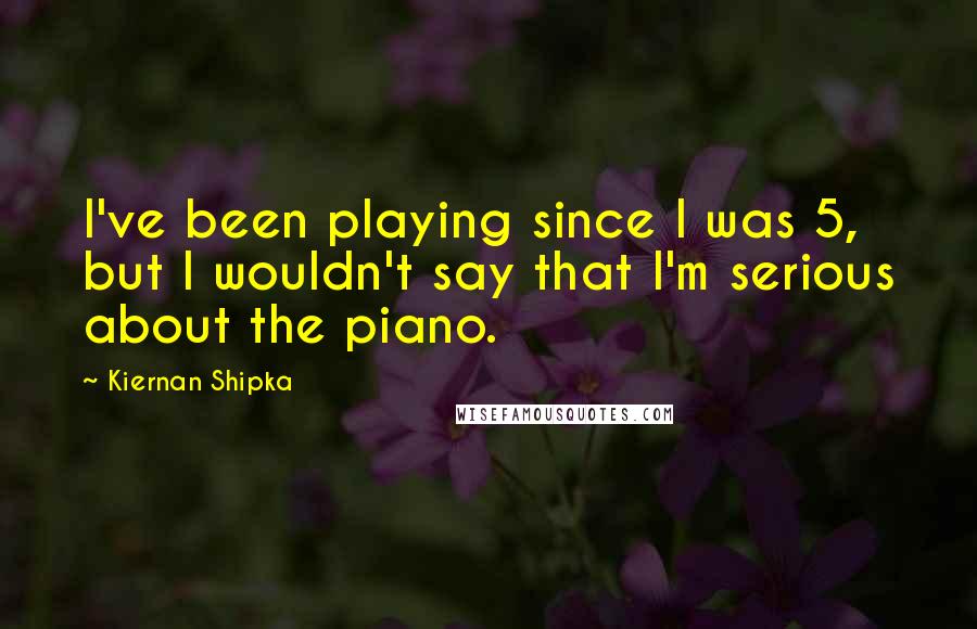 Kiernan Shipka Quotes: I've been playing since I was 5, but I wouldn't say that I'm serious about the piano.
