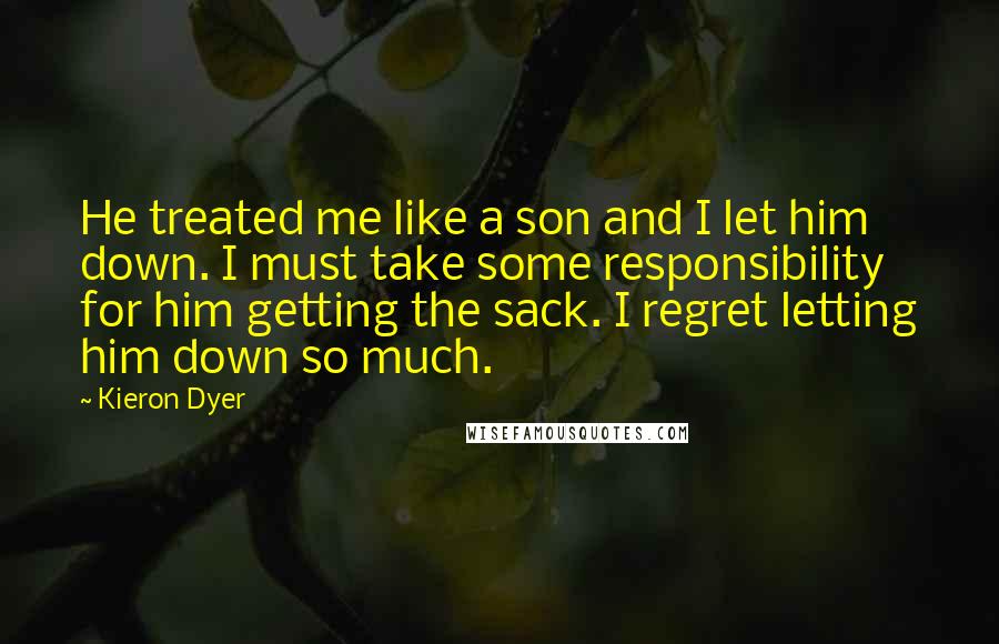 Kieron Dyer Quotes: He treated me like a son and I let him down. I must take some responsibility for him getting the sack. I regret letting him down so much.