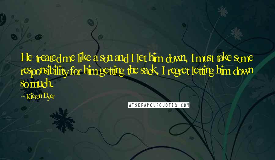 Kieron Dyer Quotes: He treated me like a son and I let him down. I must take some responsibility for him getting the sack. I regret letting him down so much.