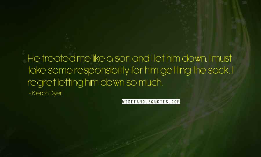 Kieron Dyer Quotes: He treated me like a son and I let him down. I must take some responsibility for him getting the sack. I regret letting him down so much.