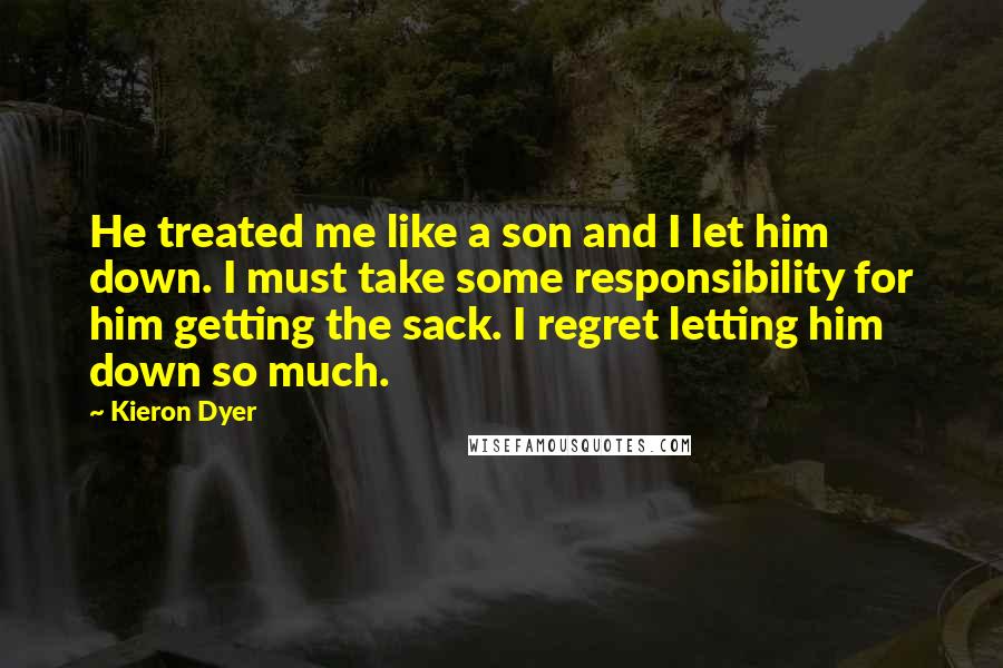 Kieron Dyer Quotes: He treated me like a son and I let him down. I must take some responsibility for him getting the sack. I regret letting him down so much.