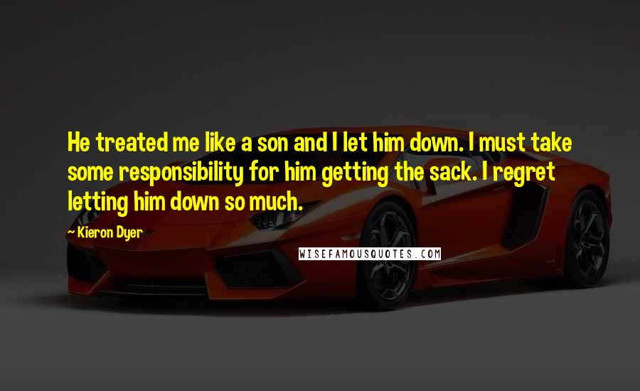Kieron Dyer Quotes: He treated me like a son and I let him down. I must take some responsibility for him getting the sack. I regret letting him down so much.