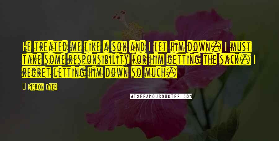 Kieron Dyer Quotes: He treated me like a son and I let him down. I must take some responsibility for him getting the sack. I regret letting him down so much.