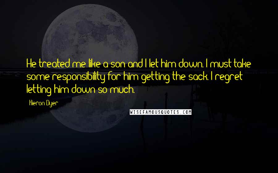 Kieron Dyer Quotes: He treated me like a son and I let him down. I must take some responsibility for him getting the sack. I regret letting him down so much.
