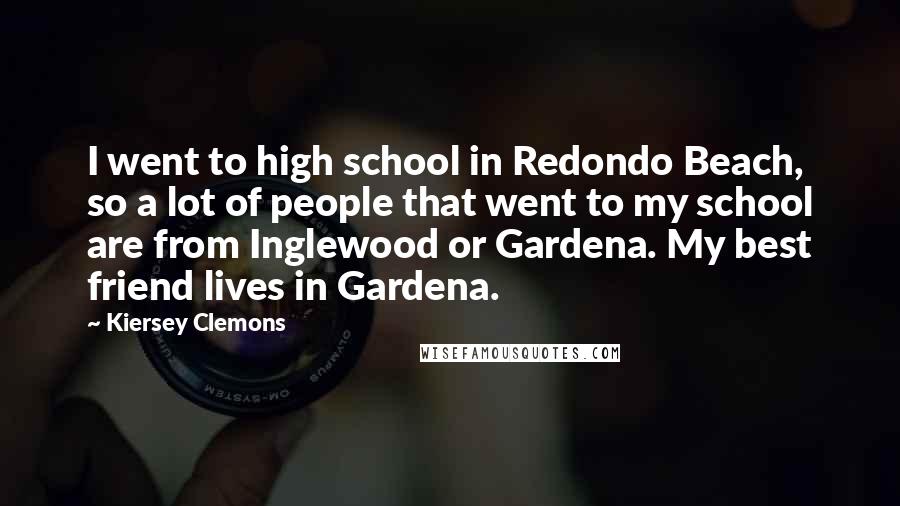 Kiersey Clemons Quotes: I went to high school in Redondo Beach, so a lot of people that went to my school are from Inglewood or Gardena. My best friend lives in Gardena.