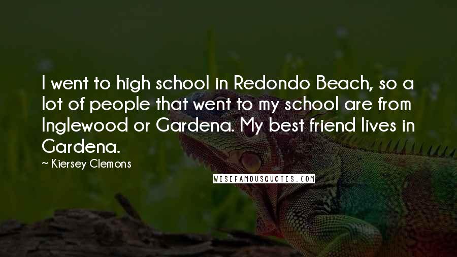 Kiersey Clemons Quotes: I went to high school in Redondo Beach, so a lot of people that went to my school are from Inglewood or Gardena. My best friend lives in Gardena.