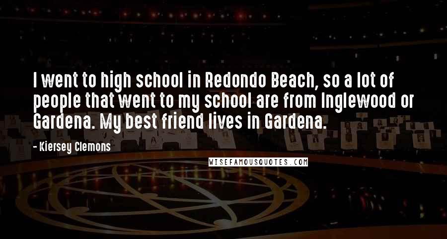 Kiersey Clemons Quotes: I went to high school in Redondo Beach, so a lot of people that went to my school are from Inglewood or Gardena. My best friend lives in Gardena.