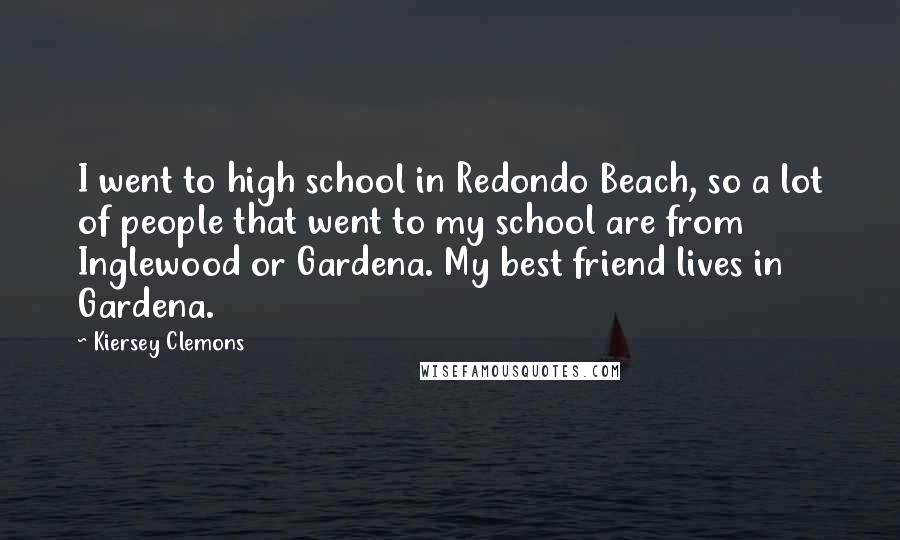 Kiersey Clemons Quotes: I went to high school in Redondo Beach, so a lot of people that went to my school are from Inglewood or Gardena. My best friend lives in Gardena.