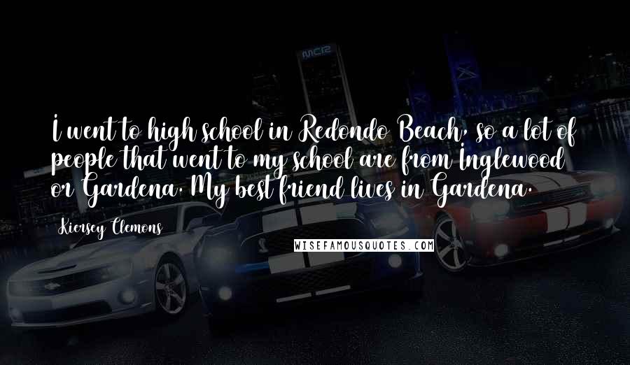 Kiersey Clemons Quotes: I went to high school in Redondo Beach, so a lot of people that went to my school are from Inglewood or Gardena. My best friend lives in Gardena.