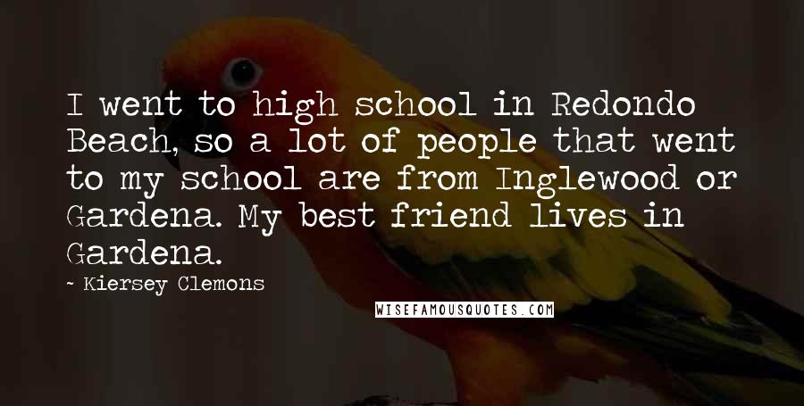 Kiersey Clemons Quotes: I went to high school in Redondo Beach, so a lot of people that went to my school are from Inglewood or Gardena. My best friend lives in Gardena.