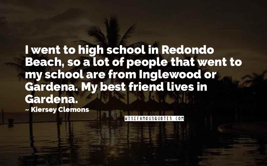 Kiersey Clemons Quotes: I went to high school in Redondo Beach, so a lot of people that went to my school are from Inglewood or Gardena. My best friend lives in Gardena.