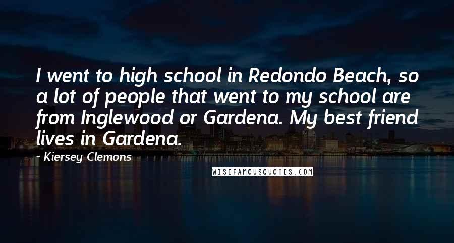 Kiersey Clemons Quotes: I went to high school in Redondo Beach, so a lot of people that went to my school are from Inglewood or Gardena. My best friend lives in Gardena.