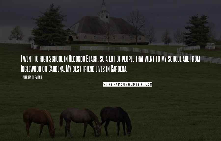 Kiersey Clemons Quotes: I went to high school in Redondo Beach, so a lot of people that went to my school are from Inglewood or Gardena. My best friend lives in Gardena.
