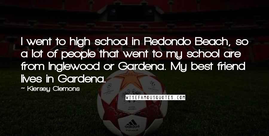 Kiersey Clemons Quotes: I went to high school in Redondo Beach, so a lot of people that went to my school are from Inglewood or Gardena. My best friend lives in Gardena.