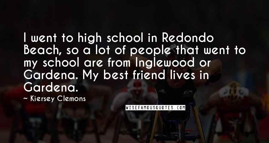 Kiersey Clemons Quotes: I went to high school in Redondo Beach, so a lot of people that went to my school are from Inglewood or Gardena. My best friend lives in Gardena.